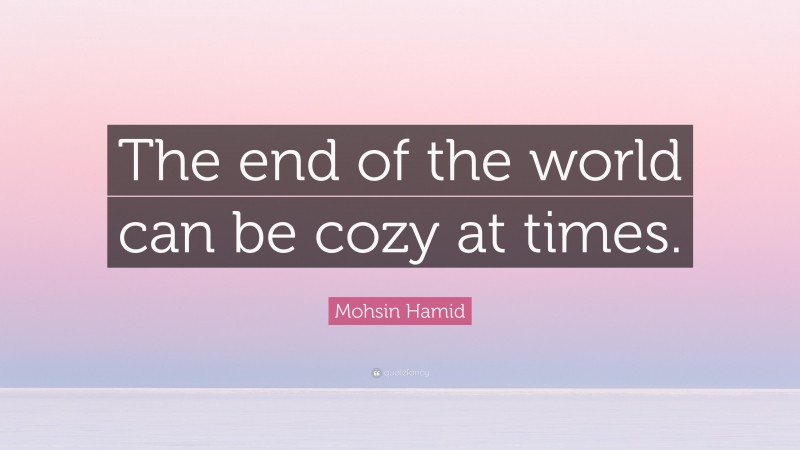 Mohsin Hamid Quote: “The end of the world can be cozy at times.”