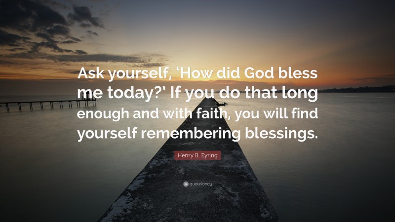 Henry B. Eyring Quote: “Ask yourself, ‘How did God bless me today?’ If you do that long enough and with faith, you will find yourself remembering blessings.”