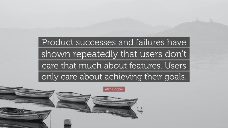 Alan Cooper Quote: “Product successes and failures have shown repeatedly that users don’t care that much about features. Users only care about achieving their goals.”