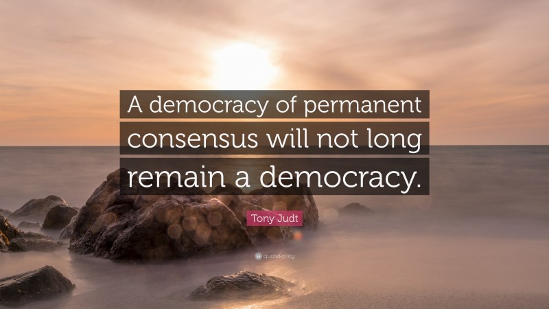 Tony Judt Quote: “A democracy of permanent consensus will not long remain a democracy.”