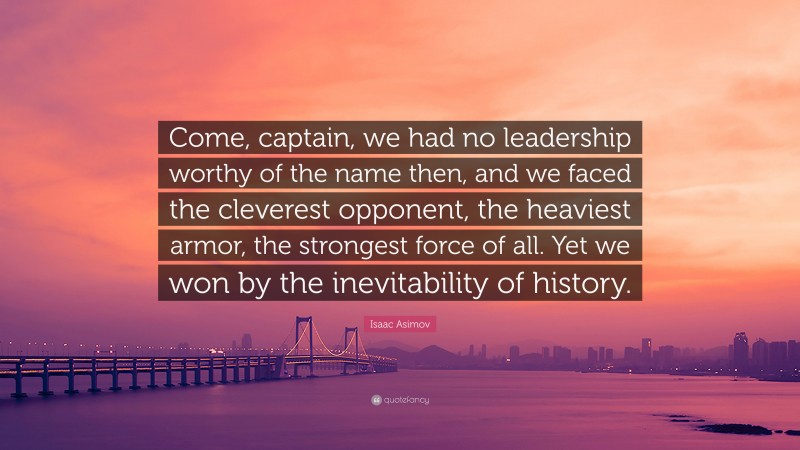 Isaac Asimov Quote: “Come, captain, we had no leadership worthy of the name then, and we faced the cleverest opponent, the heaviest armor, the strongest force of all. Yet we won by the inevitability of history.”