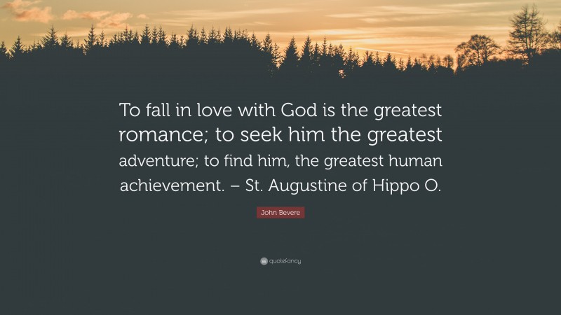 John Bevere Quote: “To fall in love with God is the greatest romance; to seek him the greatest adventure; to find him, the greatest human achievement. – St. Augustine of Hippo O.”