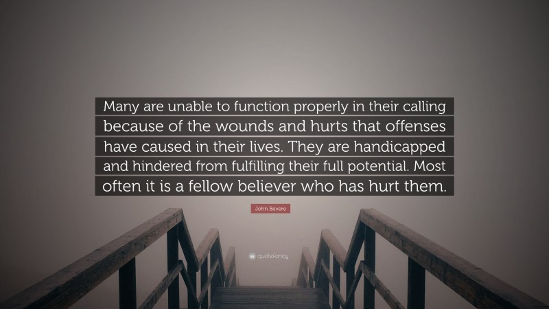 John Bevere Quote: “Many are unable to function properly in their calling because of the wounds and hurts that offenses have caused in their lives. They are handicapped and hindered from fulfilling their full potential. Most often it is a fellow believer who has hurt them.”