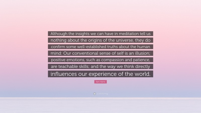 Sam Harris Quote: “Although the insights we can have in meditation tell us nothing about the origins of the universe, they do confirm some well-established truths about the human mind: Our conventional sense of self is an illusion; positive emotions, such as compassion and patience, are teachable skills; and the way we think directly influences our experience of the world.”