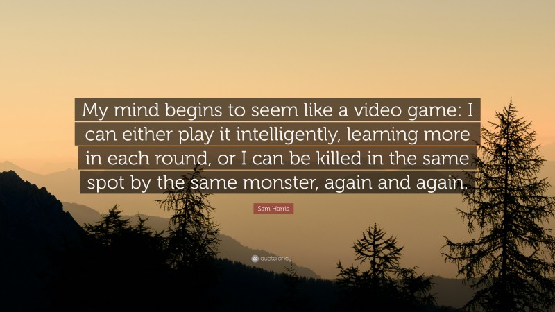 Sam Harris Quote: “My mind begins to seem like a video game: I can either play it intelligently, learning more in each round, or I can be killed in the same spot by the same monster, again and again.”