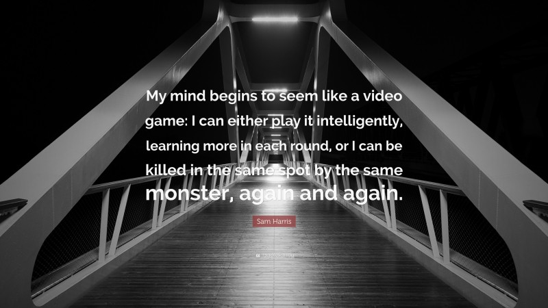 Sam Harris Quote: “My mind begins to seem like a video game: I can either play it intelligently, learning more in each round, or I can be killed in the same spot by the same monster, again and again.”