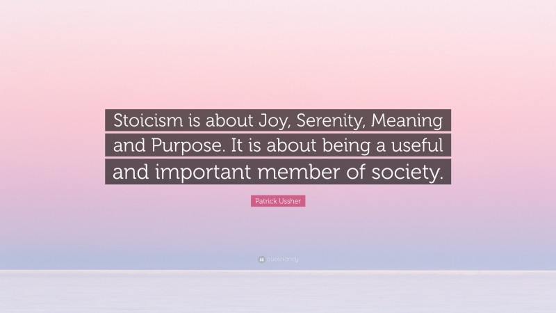 Patrick Ussher Quote: “Stoicism is about Joy, Serenity, Meaning and Purpose. It is about being a useful and important member of society.”