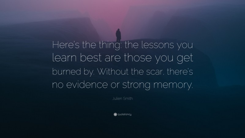 Julien Smith Quote: “Here’s the thing: the lessons you learn best are those you get burned by. Without the scar, there’s no evidence or strong memory.”