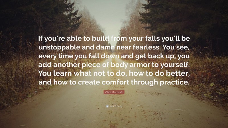 Chris Hardwick Quote: “If you’re able to build from your falls you’ll be unstoppable and damn near fearless. You see, every time you fall down and get back up, you add another piece of body armor to yourself. You learn what not to do, how to do better, and how to create comfort through practice.”