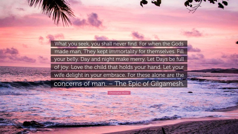 Christopher Moore Quote: “What you seek, you shall never find. For when the Gods made man, They kept immortality for themselves. Fill your belly. Day and night make merry, Let Days be full of joy. Love the child that holds your hand. Let your wife delight in your embrace. For these alone are the concerns of man. – The Epic of Gilgamesh.”