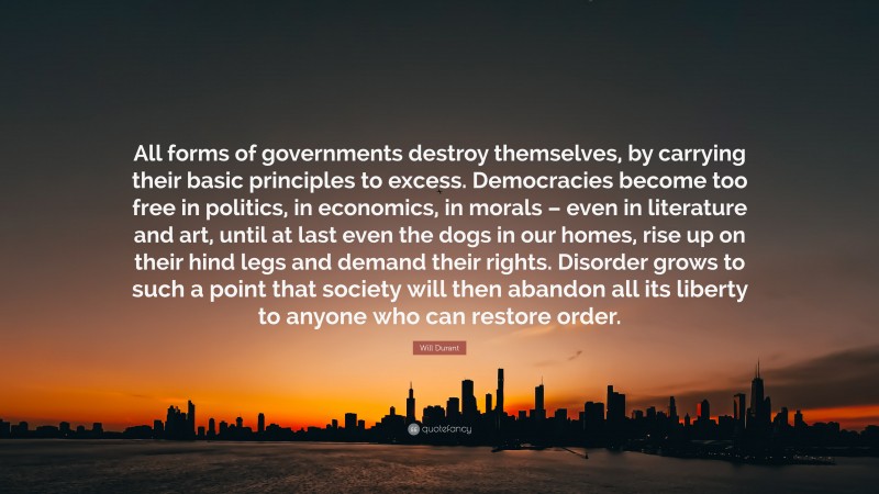 Will Durant Quote: “All forms of governments destroy themselves, by carrying their basic principles to excess. Democracies become too free in politics, in economics, in morals – even in literature and art, until at last even the dogs in our homes, rise up on their hind legs and demand their rights. Disorder grows to such a point that society will then abandon all its liberty to anyone who can restore order.”