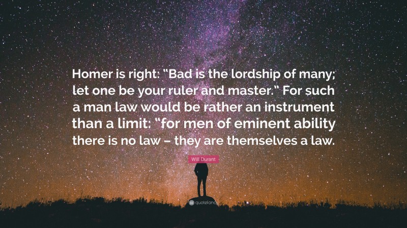 Will Durant Quote: “Homer is right: “Bad is the lordship of many; let one be your ruler and master.” For such a man law would be rather an instrument than a limit: “for men of eminent ability there is no law – they are themselves a law.”