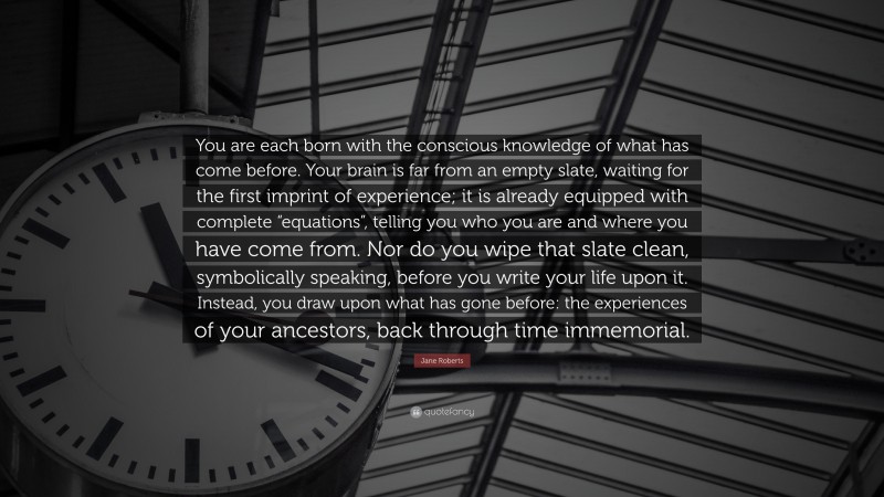 Jane Roberts Quote: “You are each born with the conscious knowledge of what has come before. Your brain is far from an empty slate, waiting for the first imprint of experience; it is already equipped with complete “equations”, telling you who you are and where you have come from. Nor do you wipe that slate clean, symbolically speaking, before you write your life upon it. Instead, you draw upon what has gone before: the experiences of your ancestors, back through time immemorial.”