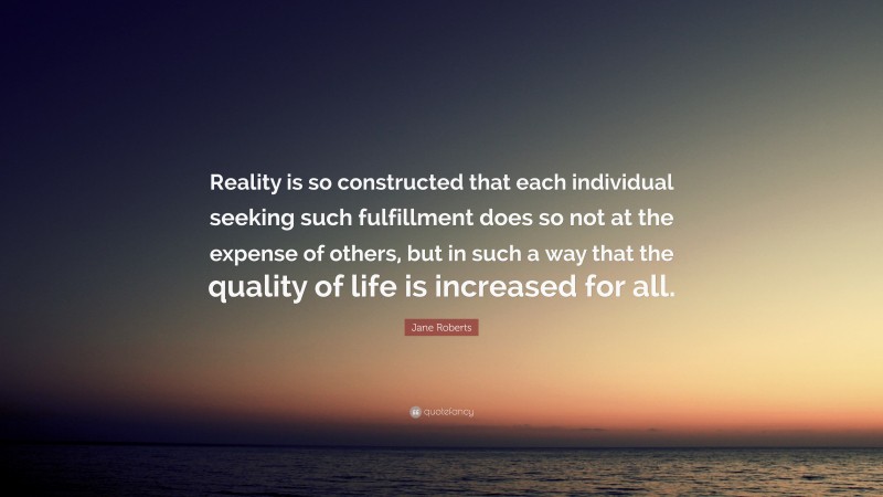 Jane Roberts Quote: “Reality is so constructed that each individual seeking such fulfillment does so not at the expense of others, but in such a way that the quality of life is increased for all.”