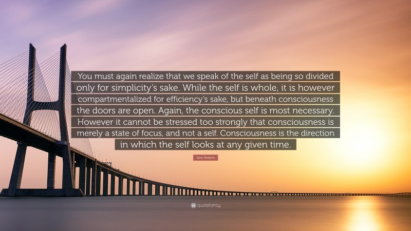 Jane Roberts Quote: “You must again realize that we speak of the self as being so divided only for simplicity’s sake. While the self is whole, it is however compartmentalized for efficiency’s sake, but beneath consciousness the doors are open. Again, the conscious self is most necessary. However it cannot be stressed too strongly that consciousness is merely a state of focus, and not a self. Consciousness is the direction in which the self looks at any given time.”