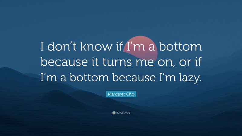 Margaret Cho Quote: “I don’t know if I’m a bottom because it turns me on, or if I’m a bottom because I’m lazy.”