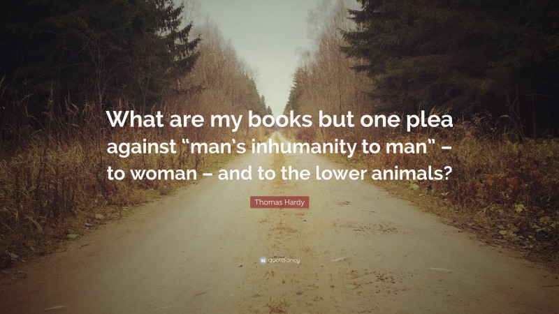 Thomas Hardy Quote: “What are my books but one plea against “man’s inhumanity to man” – to woman – and to the lower animals?”
