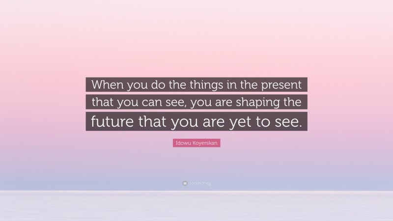 Idowu Koyenikan Quote: “When you do the things in the present that you can see, you are shaping the future that you are yet to see.”