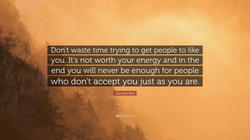 Germany Kent Quote: “Don’t waste time trying to get people to like you. It’s not worth your energy and in the end you will never be enough for people who don’t accept you just as you are.”