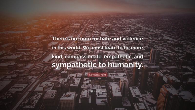 Germany Kent Quote: “There’s no room for hate and violence in this world. We must learn to be more kind, compassionate, empathetic, and sympathetic to humanity.”