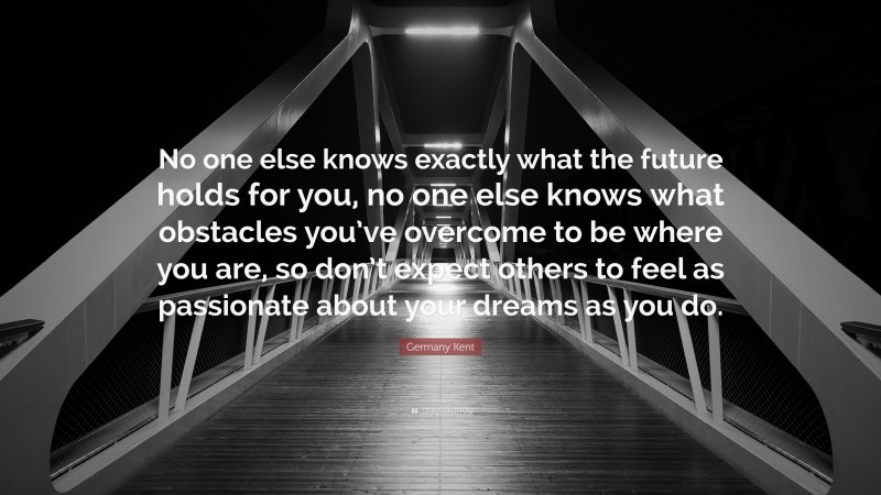 Germany Kent Quote: “No one else knows exactly what the future holds for you, no one else knows what obstacles you’ve overcome to be where you are, so don’t expect others to feel as passionate about your dreams as you do.”