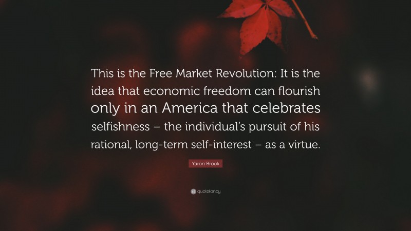 Yaron Brook Quote: “This is the Free Market Revolution: It is the idea that economic freedom can flourish only in an America that celebrates selfishness – the individual’s pursuit of his rational, long-term self-interest – as a virtue.”