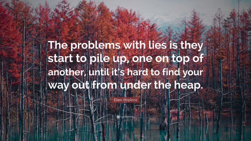 Ellen Hopkins Quote: “The problems with lies is they start to pile up, one on top of another, until it’s hard to find your way out from under the heap.”