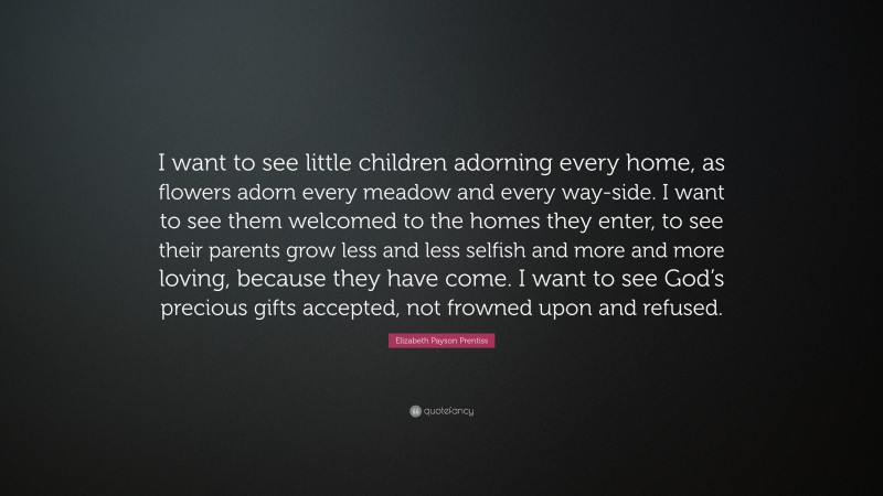 Elizabeth Payson Prentiss Quote: “I want to see little children adorning every home, as flowers adorn every meadow and every way-side. I want to see them welcomed to the homes they enter, to see their parents grow less and less selfish and more and more loving, because they have come. I want to see God’s precious gifts accepted, not frowned upon and refused.”