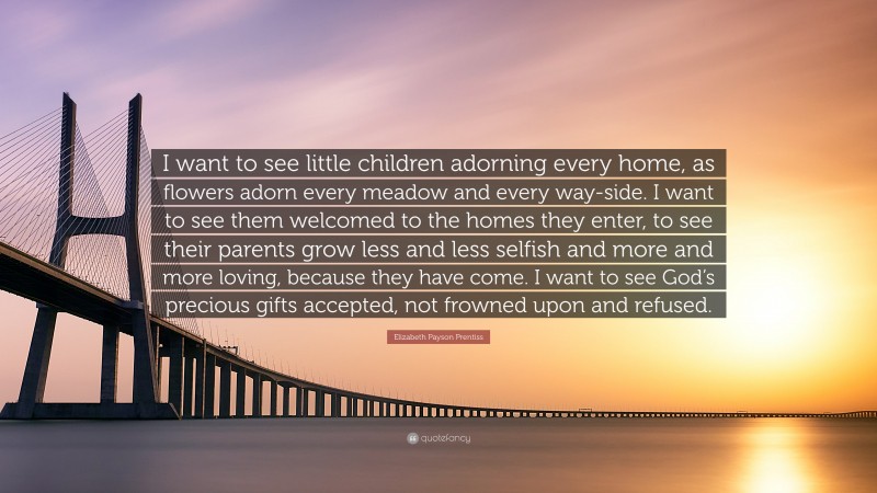 Elizabeth Payson Prentiss Quote: “I want to see little children adorning every home, as flowers adorn every meadow and every way-side. I want to see them welcomed to the homes they enter, to see their parents grow less and less selfish and more and more loving, because they have come. I want to see God’s precious gifts accepted, not frowned upon and refused.”
