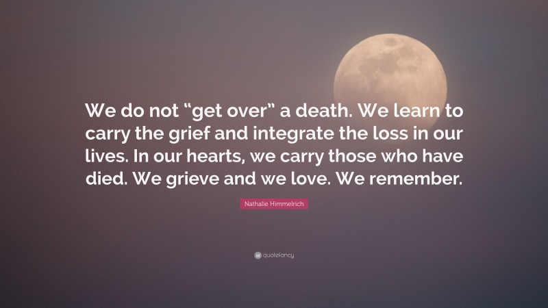 Nathalie Himmelrich Quote: “We do not “get over” a death. We learn to carry the grief and integrate the loss in our lives. In our hearts, we carry those who have died. We grieve and we love. We remember.”