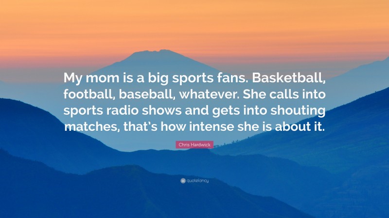 Chris Hardwick Quote: “My mom is a big sports fans. Basketball, football, baseball, whatever. She calls into sports radio shows and gets into shouting matches, that’s how intense she is about it.”