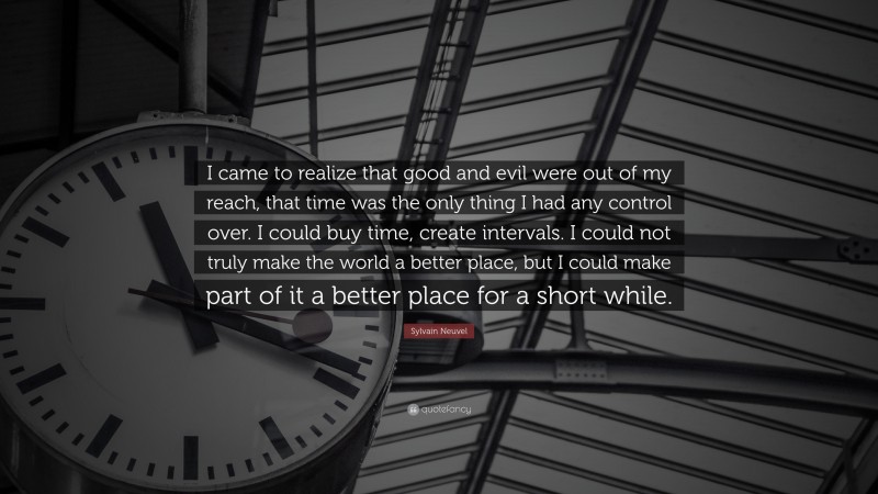 Sylvain Neuvel Quote: “I came to realize that good and evil were out of my reach, that time was the only thing I had any control over. I could buy time, create intervals. I could not truly make the world a better place, but I could make part of it a better place for a short while.”