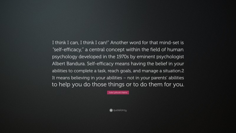 Julie Lythcott-Haims Quote: “I think I can, I think I can!” Another word for that mind-set is “self-efficacy,” a central concept within the field of human psychology developed in the 1970s by eminent psychologist Albert Bandura. Self-efficacy means having the belief in your abilities to complete a task, reach goals, and manage a situation.2 It means believing in your abilities – not in your parents’ abilities to help you do those things or to do them for you.”