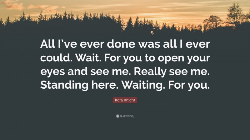 Kora Knight Quote: “All I’ve ever done was all I ever could. Wait. For you to open your eyes and see me. Really see me. Standing here. Waiting. For you.”