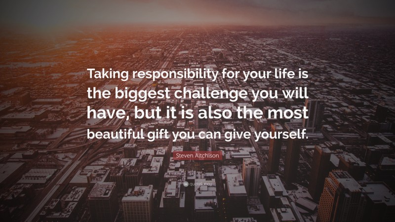 Steven Aitchison Quote: “Taking responsibility for your life is the biggest challenge you will have, but it is also the most beautiful gift you can give yourself.”