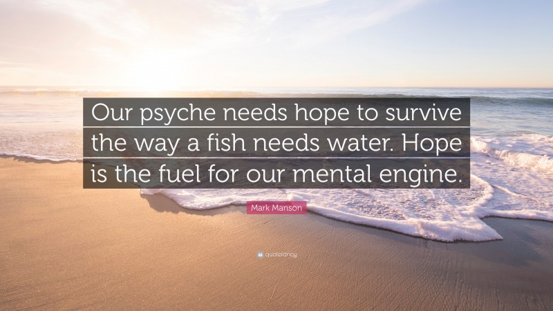 Mark Manson Quote: “Our psyche needs hope to survive the way a fish needs water. Hope is the fuel for our mental engine.”