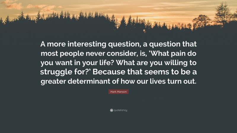 Mark Manson Quote: “A more interesting question, a question that most people never consider, is, ‘What pain do you want in your life? What are you willing to struggle for?’ Because that seems to be a greater determinant of how our lives turn out.”