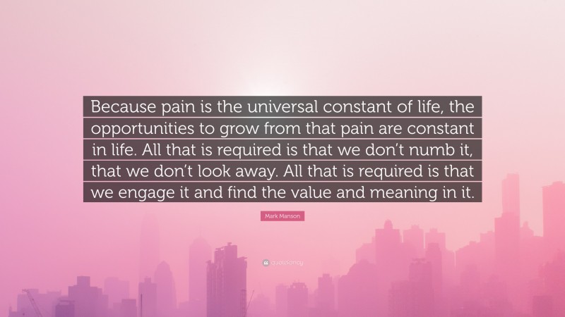 Mark Manson Quote: “Because pain is the universal constant of life, the opportunities to grow from that pain are constant in life. All that is required is that we don’t numb it, that we don’t look away. All that is required is that we engage it and find the value and meaning in it.”
