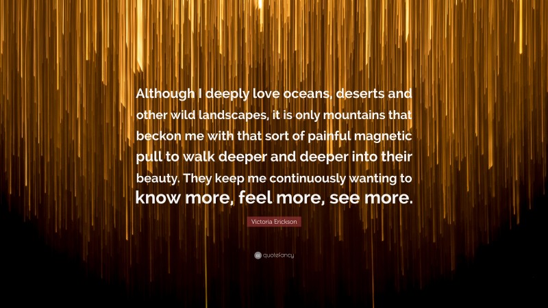 Victoria Erickson Quote: “Although I deeply love oceans, deserts and other wild landscapes, it is only mountains that beckon me with that sort of painful magnetic pull to walk deeper and deeper into their beauty. They keep me continuously wanting to know more, feel more, see more.”