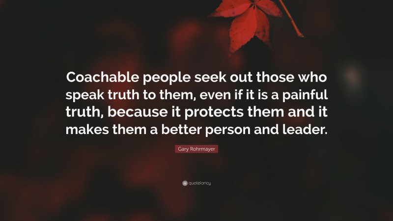 Gary Rohrmayer Quote: “Coachable people seek out those who speak truth to them, even if it is a painful truth, because it protects them and it makes them a better person and leader.”