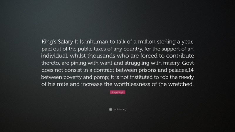 Bhagat Singh Quote: “King’s Salary It Is inhuman to talk of a million sterling a year, paid out of the public taxes of any country, for the support of an individual, whilst thousands who are forced to contribute thereto, are pining with want and struggling with misery. Govt does not consist in a contract between prisons and palaces,14 between poverty and pomp; it is not instituted to rob the needy of his mite and increase the worthlessness of the wretched.”