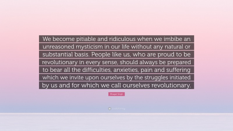 Bhagat Singh Quote: “We become pitiable and ridiculous when we imbibe an unreasoned mysticism in our life without any natural or substantial basis. People like us, who are proud to be revolutionary in every sense, should always be prepared to bear all the difficulties, anxieties, pain and suffering which we invite upon ourselves by the struggles initiated by us and for which we call ourselves revolutionary.”