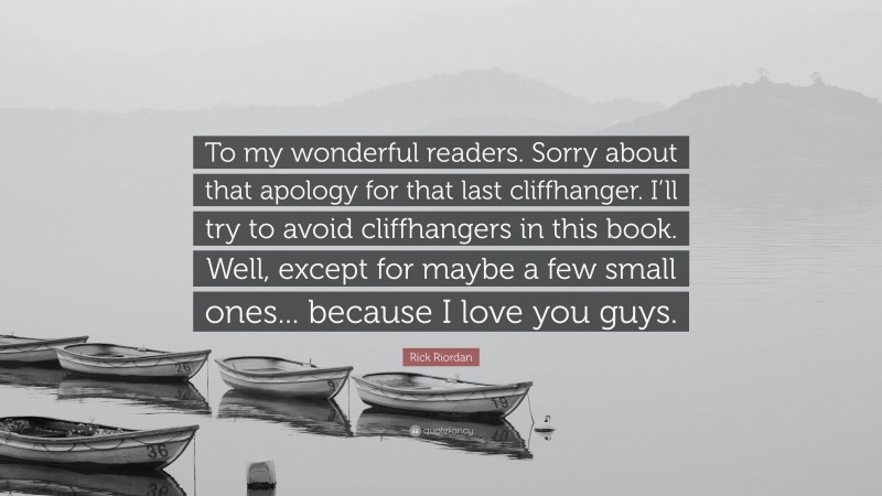 Rick Riordan Quote: “To my wonderful readers. Sorry about that apology for that last cliffhanger. I’ll try to avoid cliffhangers in this book. Well, except for maybe a few small ones... because I love you guys.”