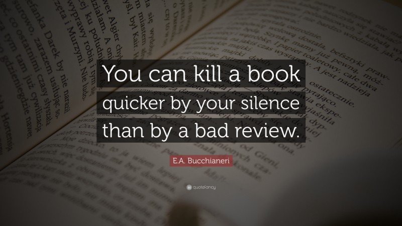 E.A. Bucchianeri Quote: “You can kill a book quicker by your silence than by a bad review.”
