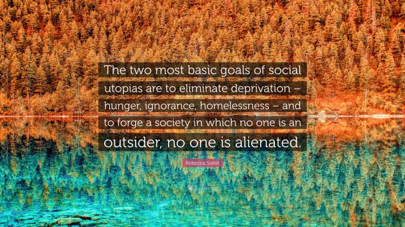 Rebecca Solnit Quote: “The two most basic goals of social utopias are to eliminate deprivation – hunger, ignorance, homelessness – and to forge a society in which no one is an outsider, no one is alienated.”