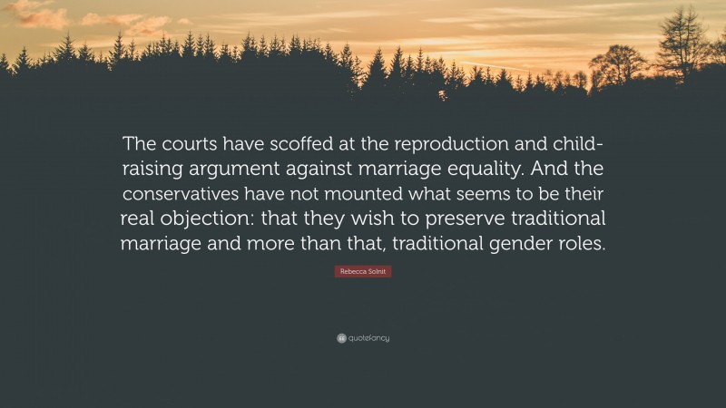 Rebecca Solnit Quote: “The courts have scoffed at the reproduction and child-raising argument against marriage equality. And the conservatives have not mounted what seems to be their real objection: that they wish to preserve traditional marriage and more than that, traditional gender roles.”