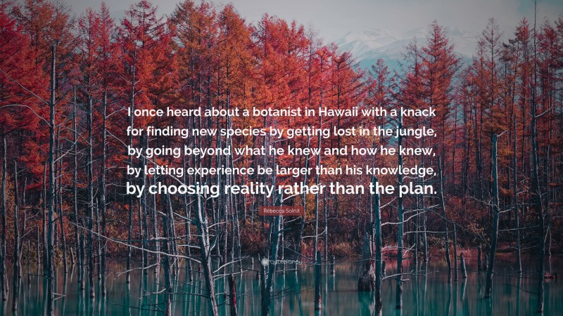 Rebecca Solnit Quote: “I once heard about a botanist in Hawaii with a knack for finding new species by getting lost in the jungle, by going beyond what he knew and how he knew, by letting experience be larger than his knowledge, by choosing reality rather than the plan.”