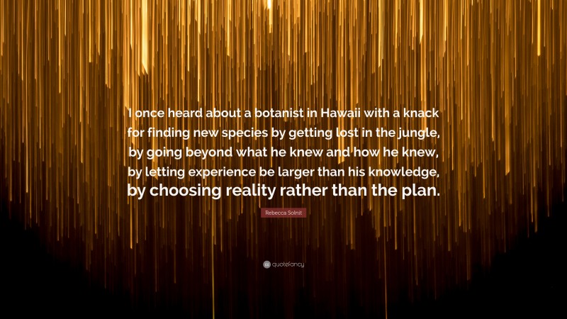 Rebecca Solnit Quote: “I once heard about a botanist in Hawaii with a knack for finding new species by getting lost in the jungle, by going beyond what he knew and how he knew, by letting experience be larger than his knowledge, by choosing reality rather than the plan.”