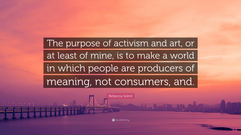 Rebecca Solnit Quote: “The purpose of activism and art, or at least of mine, is to make a world in which people are producers of meaning, not consumers, and.”