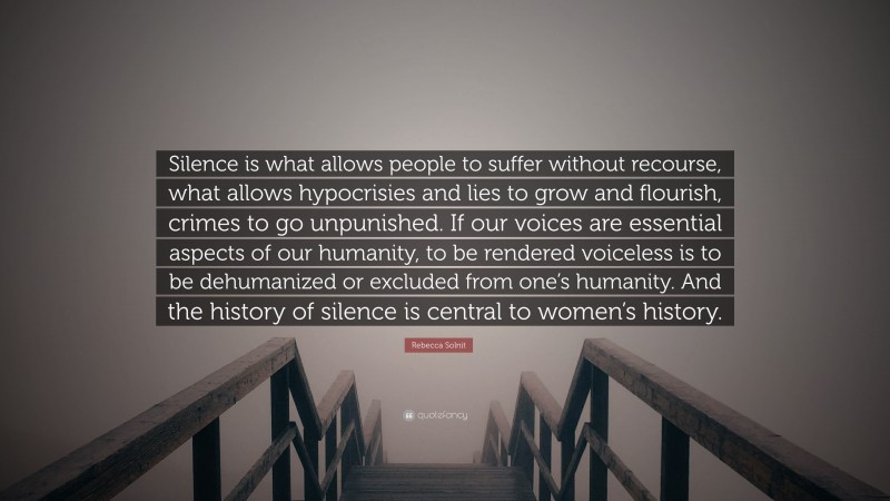 Rebecca Solnit Quote: “Silence is what allows people to suffer without recourse, what allows hypocrisies and lies to grow and flourish, crimes to go unpunished. If our voices are essential aspects of our humanity, to be rendered voiceless is to be dehumanized or excluded from one’s humanity. And the history of silence is central to women’s history.”
